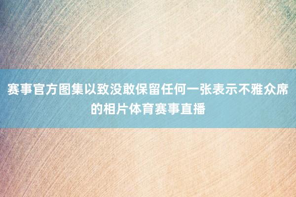 赛事官方图集以致没敢保留任何一张表示不雅众席的相片体育赛事直播