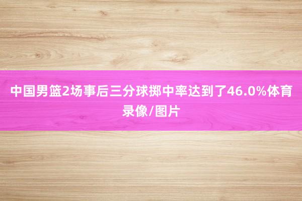 中国男篮2场事后三分球掷中率达到了46.0%体育录像/图片