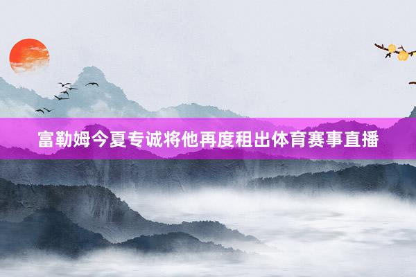 富勒姆今夏专诚将他再度租出体育赛事直播
