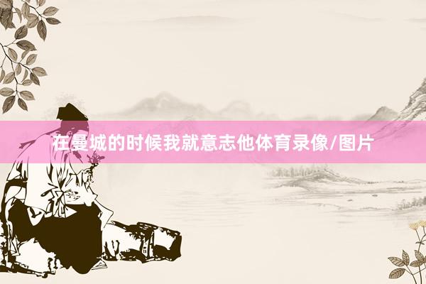 在曼城的时候我就意志他体育录像/图片