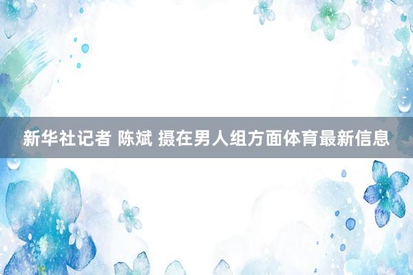 新华社记者 陈斌 摄在男人组方面体育最新信息