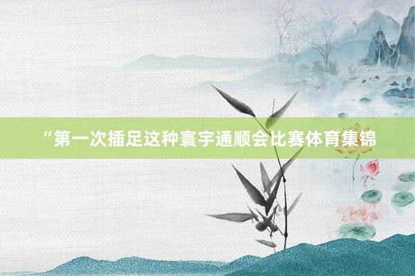 “第一次插足这种寰宇通顺会比赛体育集锦