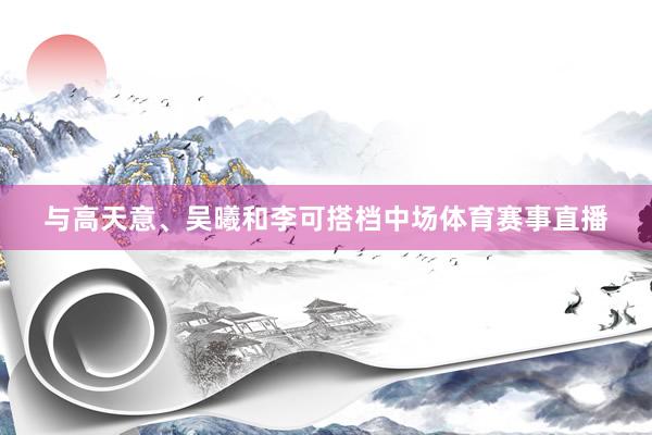 与高天意、吴曦和李可搭档中场体育赛事直播