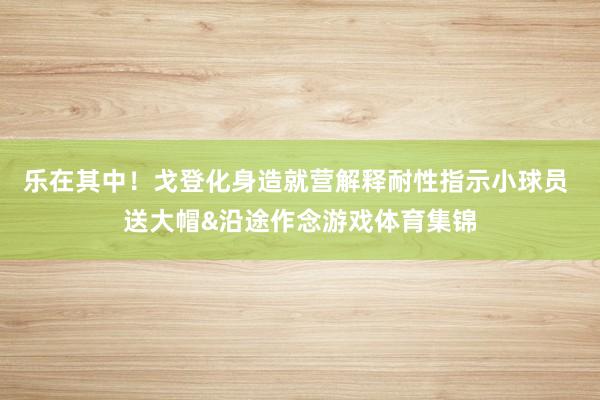 乐在其中！戈登化身造就营解释耐性指示小球员 送大帽&沿途作念游戏体育集锦