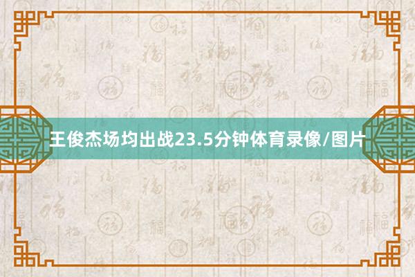 王俊杰场均出战23.5分钟体育录像/图片