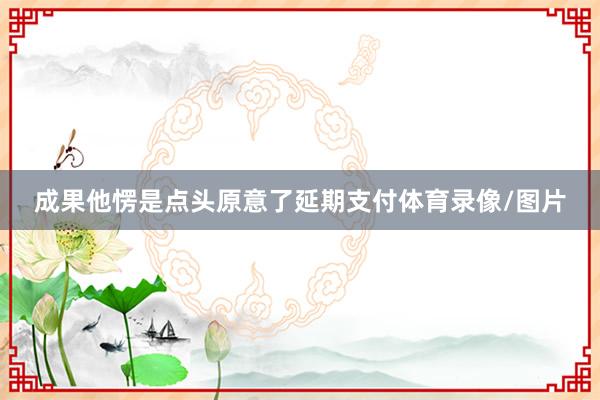 成果他愣是点头原意了延期支付体育录像/图片