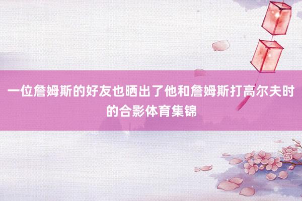 一位詹姆斯的好友也晒出了他和詹姆斯打高尔夫时的合影体育集锦