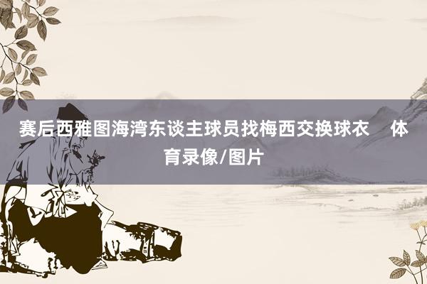 赛后西雅图海湾东谈主球员找梅西交换球衣    体育录像/图片