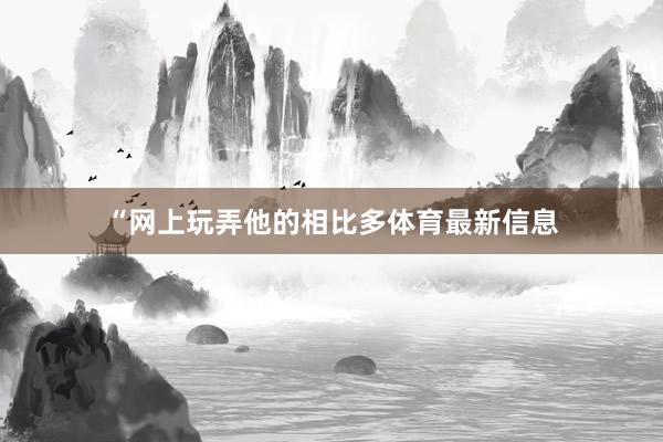 “网上玩弄他的相比多体育最新信息