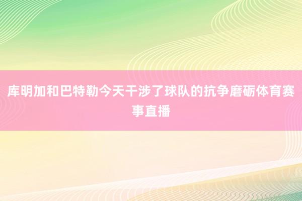 库明加和巴特勒今天干涉了球队的抗争磨砺体育赛事直播