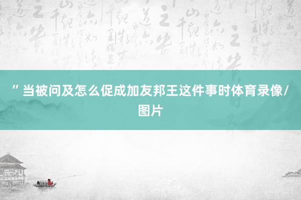 ”当被问及怎么促成加友邦王这件事时体育录像/图片
