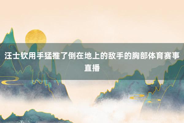 汪士钦用手猛推了倒在地上的敌手的胸部体育赛事直播