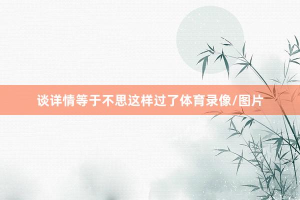 谈详情等于不思这样过了体育录像/图片