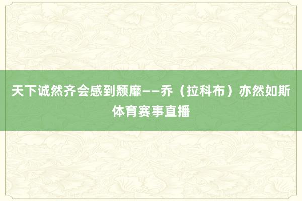 天下诚然齐会感到颓靡——乔（拉科布）亦然如斯体育赛事直播