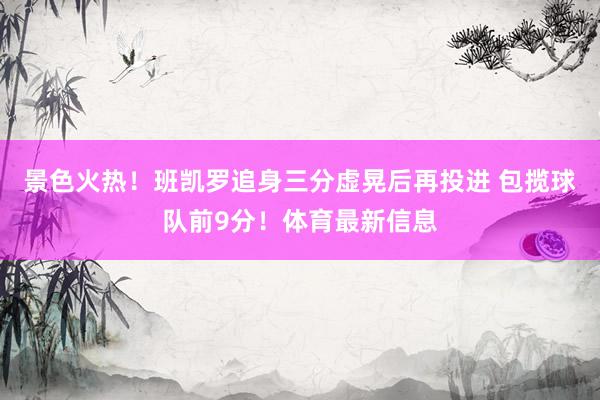 景色火热！班凯罗追身三分虚晃后再投进 包揽球队前9分！体育最新信息