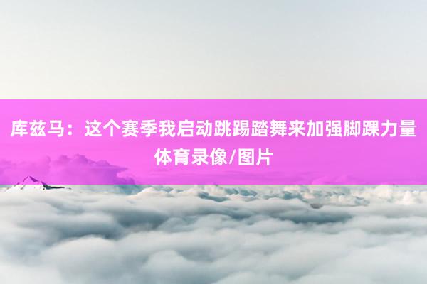 库兹马:这个赛季我启动跳踢踏舞来加强脚踝力量体育录像/图片