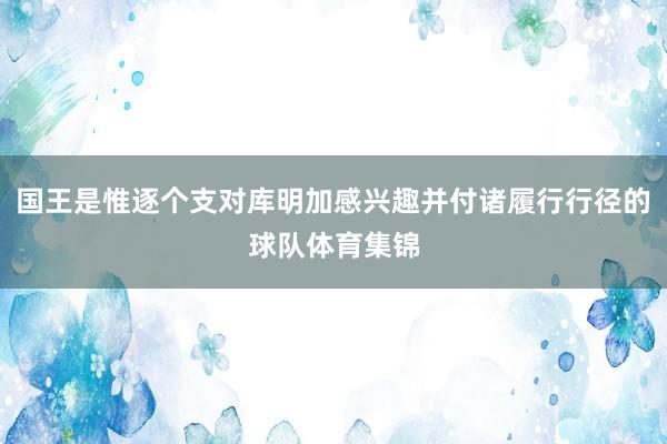 国王是惟逐个支对库明加感兴趣并付诸履行行径的球队体育集锦