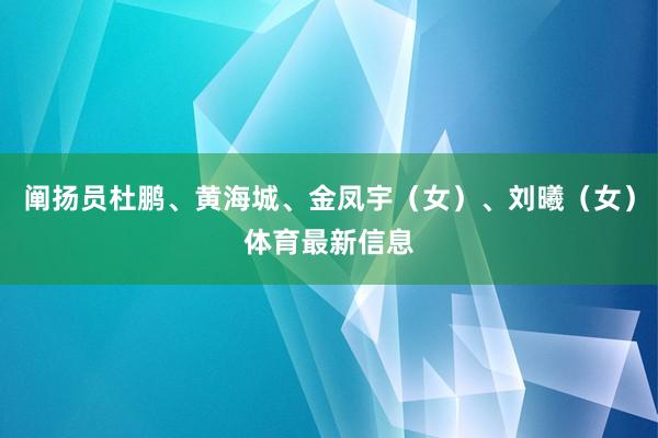 阐扬员杜鹏、黄海城、金凤宇(女)、刘曦(女)体育最新信息