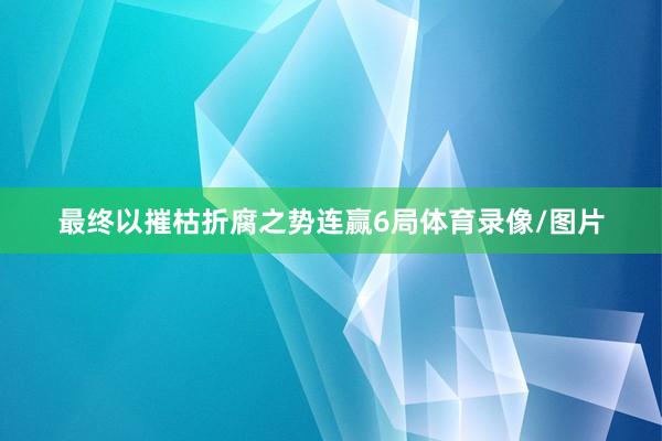 最终以摧枯折腐之势连赢6局体育录像/图片