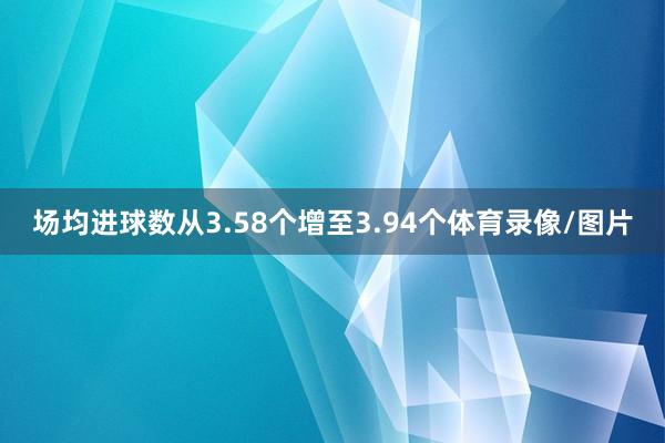 场均进球数从3.58个增至3.94个体育录像/图片