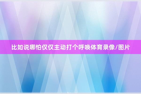 比如说哪怕仅仅主动打个呼唤体育录像/图片