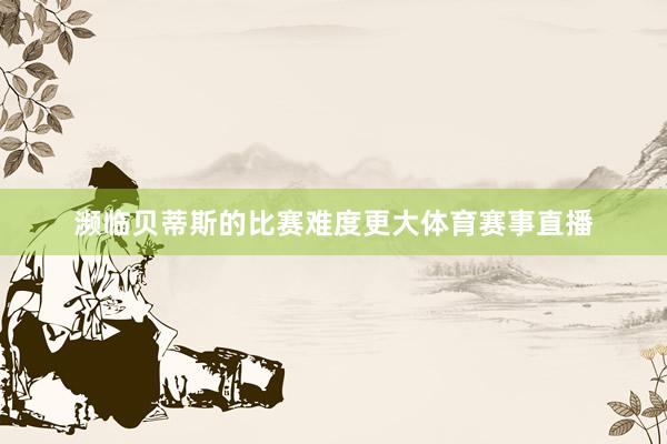 濒临贝蒂斯的比赛难度更大体育赛事直播