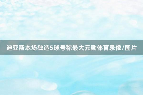 迪亚斯本场独造5球号称最大元勋体育录像/图片