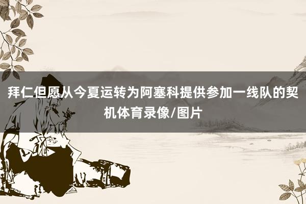 拜仁但愿从今夏运转为阿塞科提供参加一线队的契机体育录像/图片