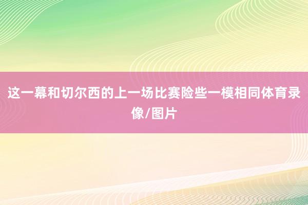 这一幕和切尔西的上一场比赛险些一模相同体育录像/图片