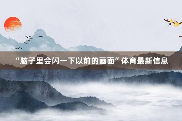 “脑子里会闪一下以前的画面”体育最新信息