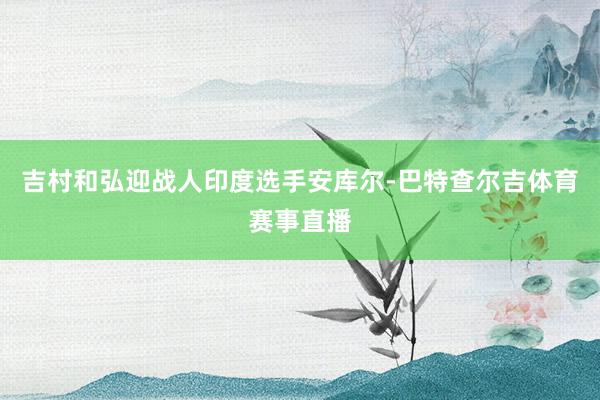 吉村和弘迎战人印度选手安库尔-巴特查尔吉体育赛事直播