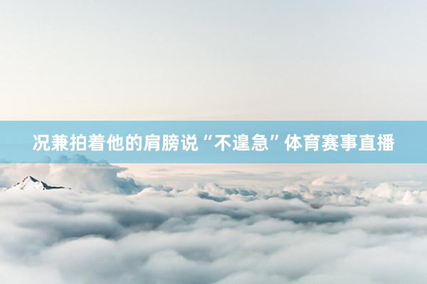 况兼拍着他的肩膀说“不遑急”体育赛事直播