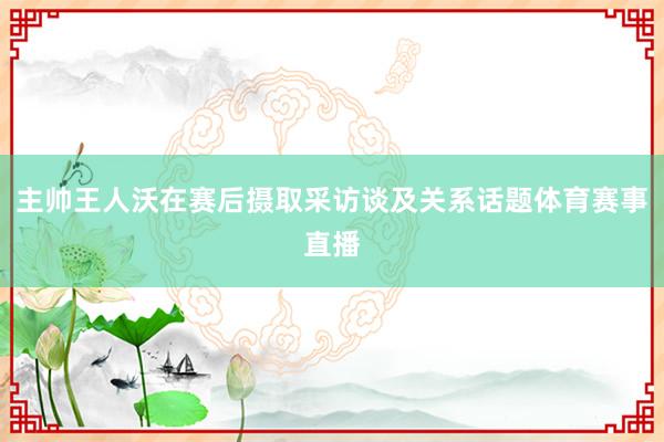 主帅王人沃在赛后摄取采访谈及关系话题体育赛事直播