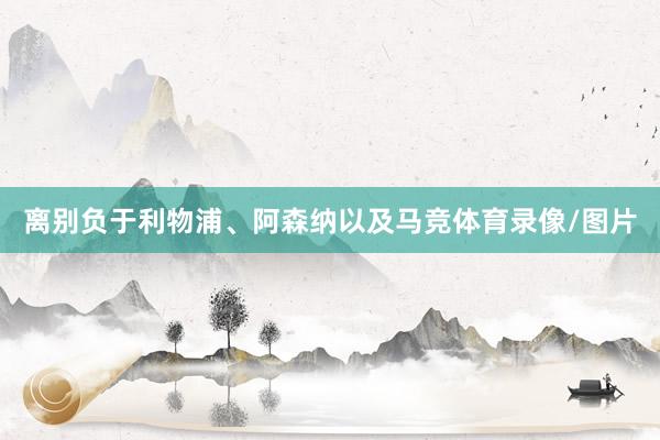离别负于利物浦、阿森纳以及马竞体育录像/图片