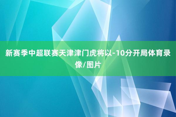 新赛季中超联赛天津津门虎将以-10分开局体育录像/图片