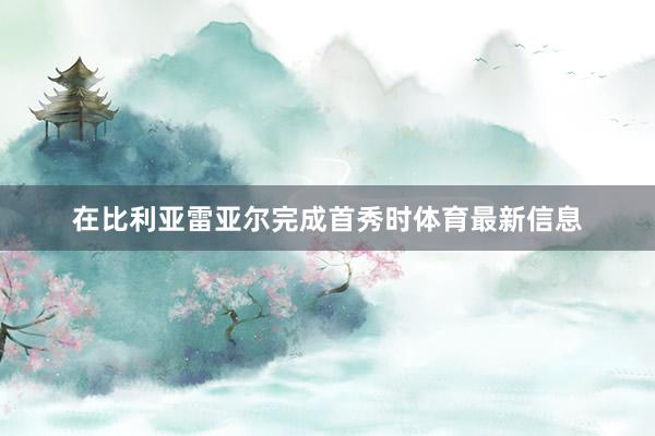 在比利亚雷亚尔完成首秀时体育最新信息