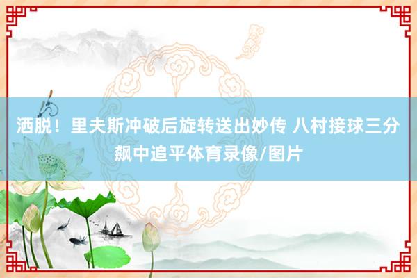 洒脱！里夫斯冲破后旋转送出妙传 八村接球三分飙中追平体育录像/图片