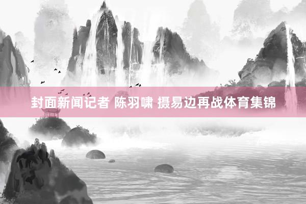 封面新闻记者 陈羽啸 摄易边再战体育集锦