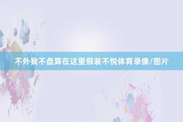 不外我不盘算在这里假装不悦体育录像/图片