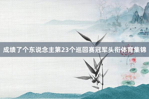 成绩了个东说念主第23个巡回赛冠军头衔体育集锦