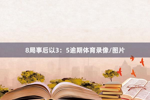 8局事后以3：5逾期体育录像/图片