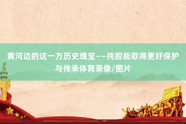 黄河边的这一方历史瑰宝——扽腔能取得更好保护与传承体育录像/图片