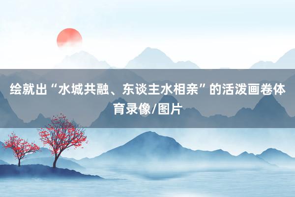 绘就出“水城共融、东谈主水相亲”的活泼画卷体育录像/图片