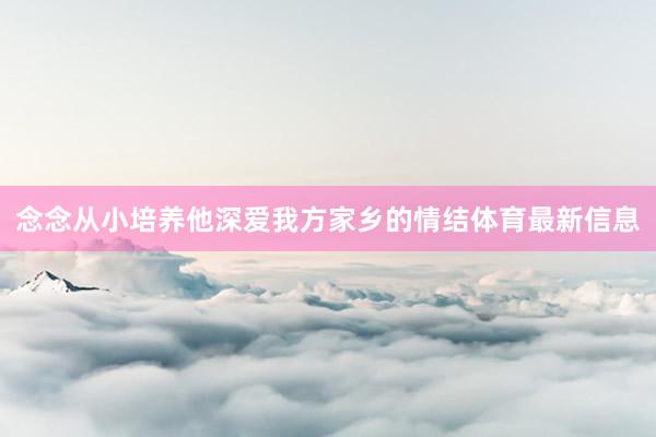 念念从小培养他深爱我方家乡的情结体育最新信息
