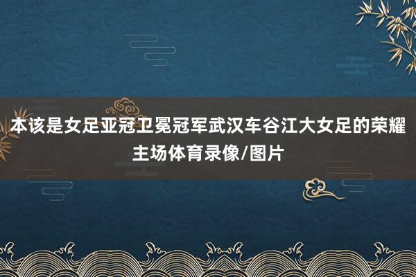 本该是女足亚冠卫冕冠军武汉车谷江大女足的荣耀主场体育录像/图片