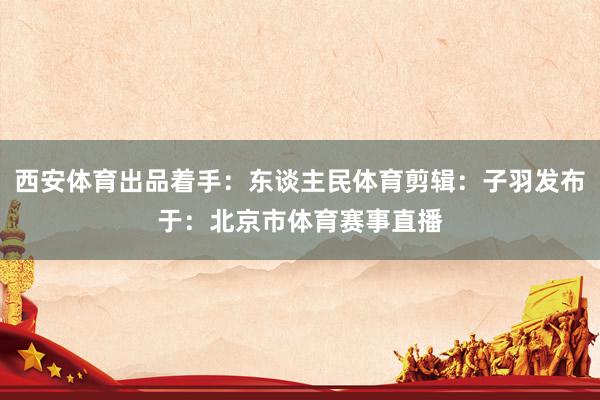 西安体育出品着手：东谈主民体育剪辑：子羽发布于：北京市体育赛事直播