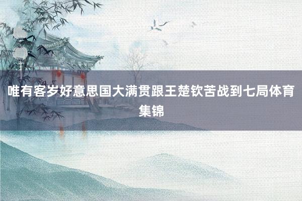 唯有客岁好意思国大满贯跟王楚钦苦战到七局体育集锦