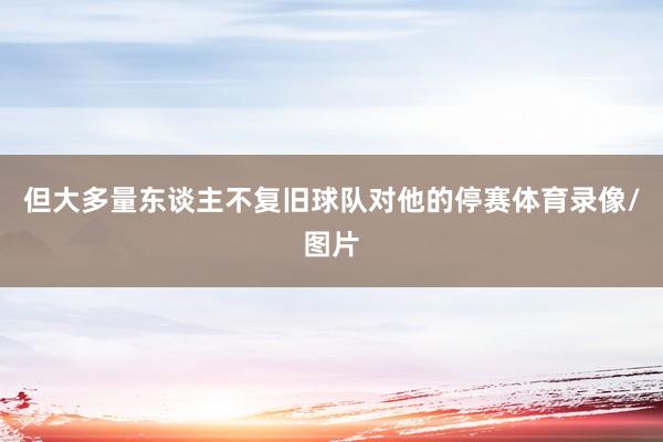 但大多量东谈主不复旧球队对他的停赛体育录像/图片