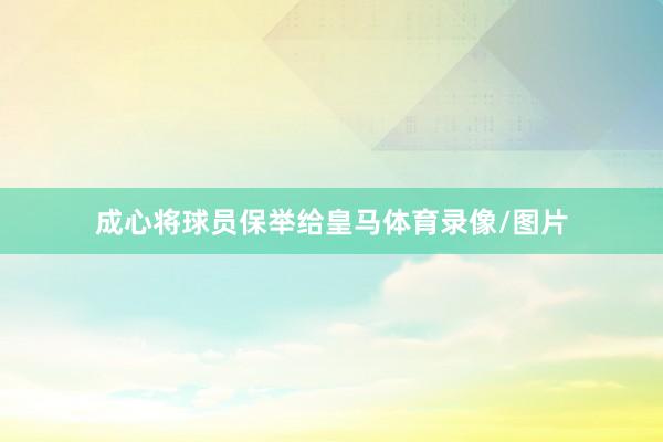 成心将球员保举给皇马体育录像/图片