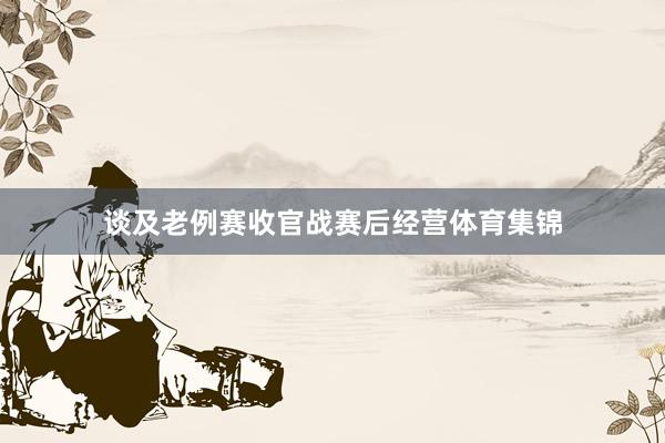 谈及老例赛收官战赛后经营体育集锦